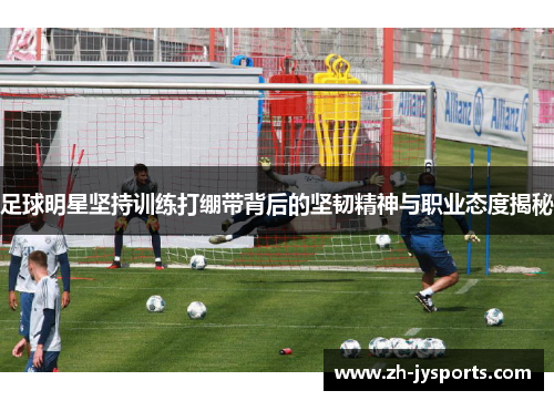 足球明星坚持训练打绷带背后的坚韧精神与职业态度揭秘