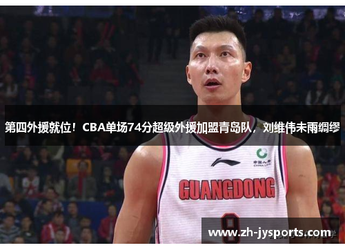 第四外援就位！CBA单场74分超级外援加盟青岛队，刘维伟未雨绸缪