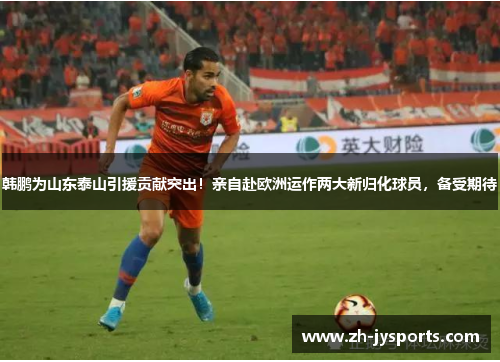 韩鹏为山东泰山引援贡献突出！亲自赴欧洲运作两大新归化球员，备受期待